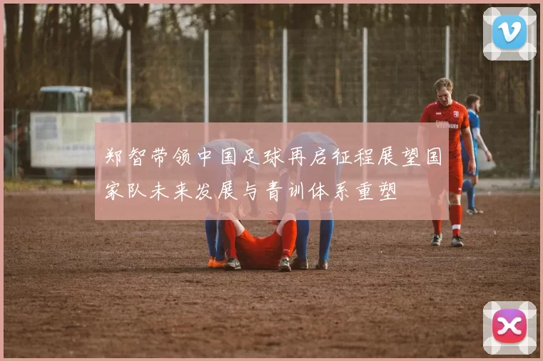 郑智带领中国足球再启征程展望国家队未来发展与青训体系重塑