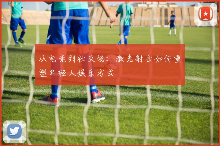 从电竞到社交场：激光射击如何重塑年轻人娱乐方式