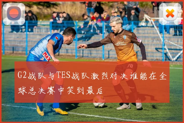 G2战队与TES战队激烈对决谁能在全球总决赛中笑到最后