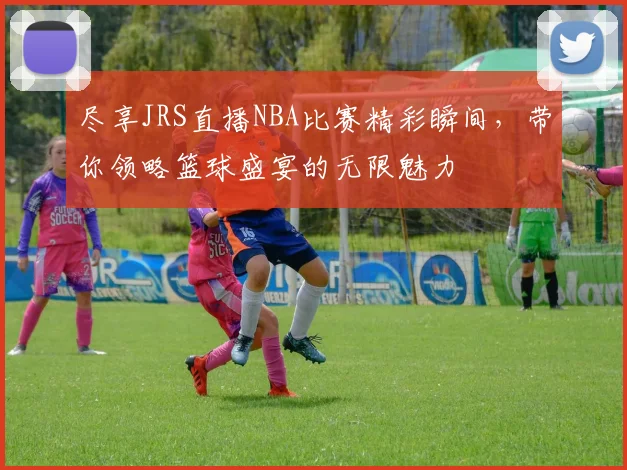 尽享JRS直播NBA比赛精彩瞬间，带你领略篮球盛宴的无限魅力