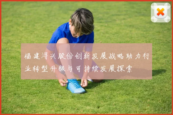 福建浔兴股份创新发展战略助力行业转型升级与可持续发展探索