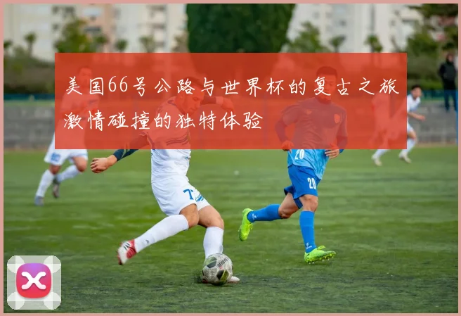 美国66号公路与世界杯的复古之旅激情碰撞的独特体验