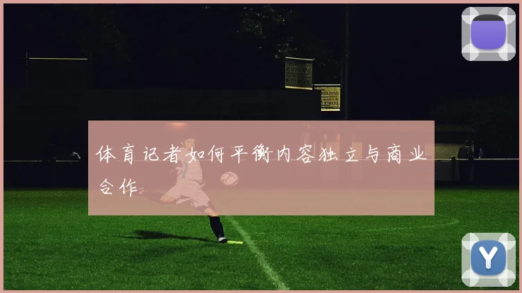体育记者如何平衡内容独立与商业合作