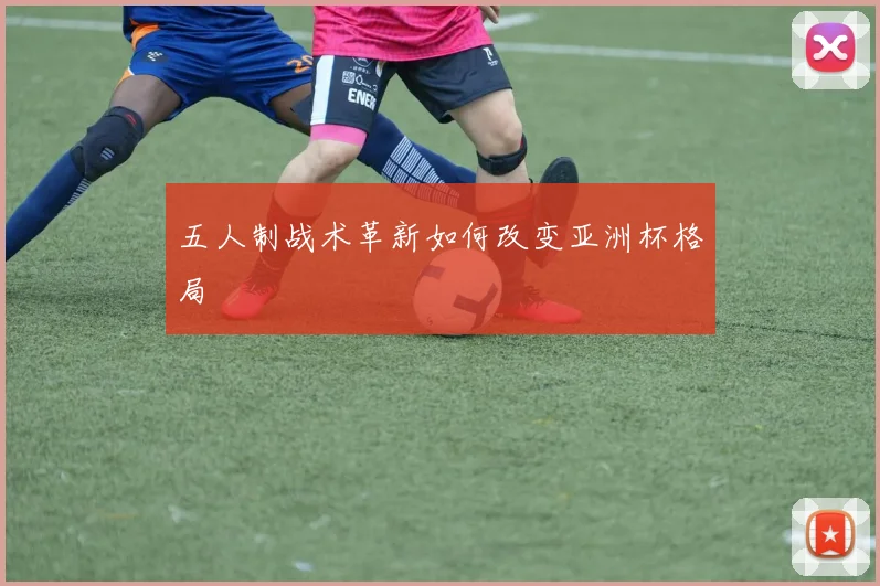 五人制战术革新如何改变亚洲杯格局