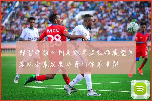 郑智带领中国足球再启征程展望国家队未来发展与青训体系重塑