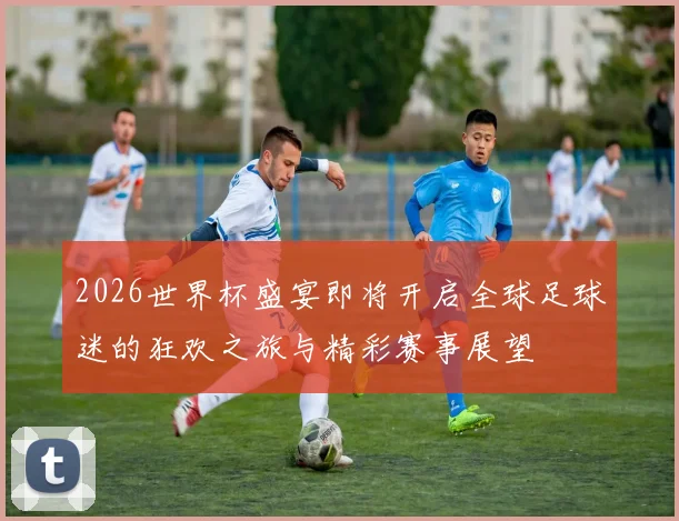 2026世界杯盛宴即将开启全球足球迷的狂欢之旅与精彩赛事展望