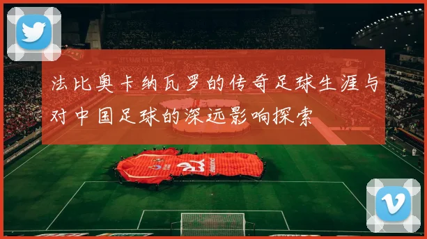 法比奥卡纳瓦罗的传奇足球生涯与对中国足球的深远影响探索