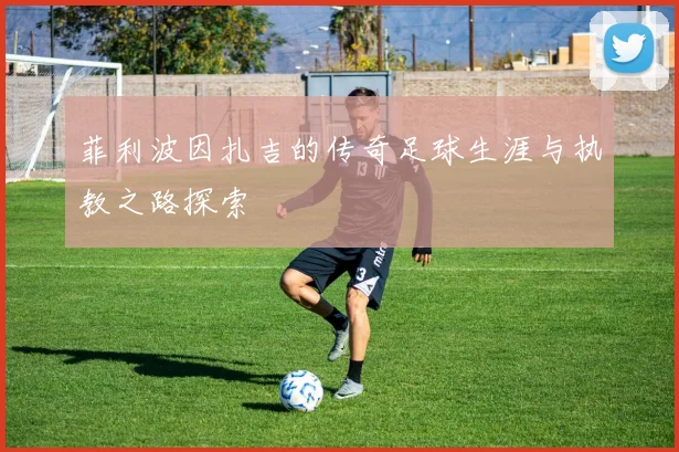 菲利波因扎吉的传奇足球生涯与执教之路探索