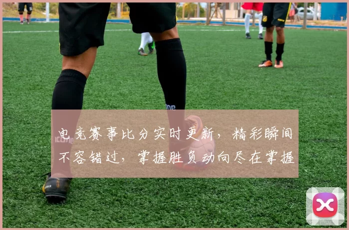 电竞赛事比分实时更新，精彩瞬间不容错过，掌握胜负动向尽在掌握