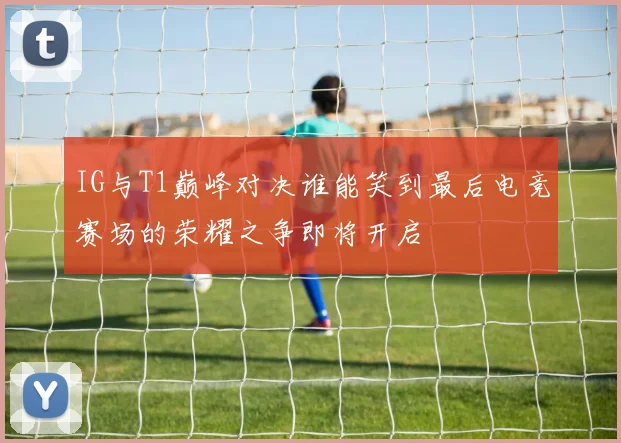 IG与T1巅峰对决谁能笑到最后电竞赛场的荣耀之争即将开启