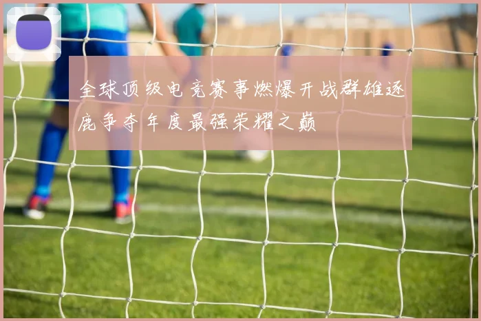 全球顶级电竞赛事燃爆开战群雄逐鹿争夺年度最强荣耀之巅