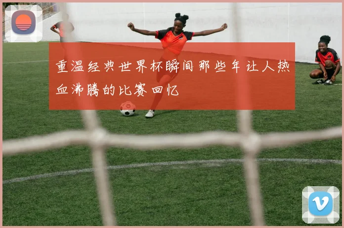 重温经典世界杯瞬间那些年让人热血沸腾的比赛回忆