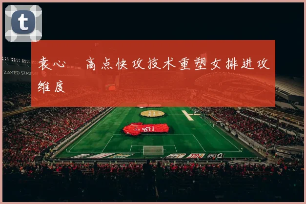 袁心玥高点快攻技术重塑女排进攻维度