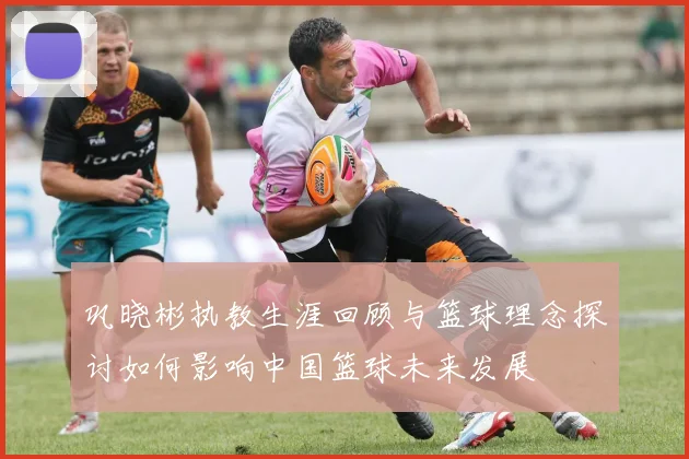 巩晓彬执教生涯回顾与篮球理念探讨如何影响中国篮球未来发展