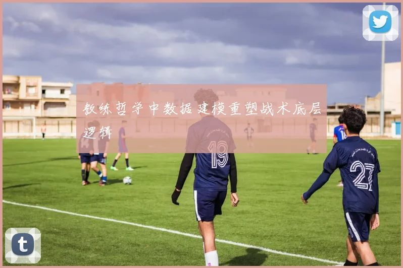 教练哲学中数据建模重塑战术底层逻辑