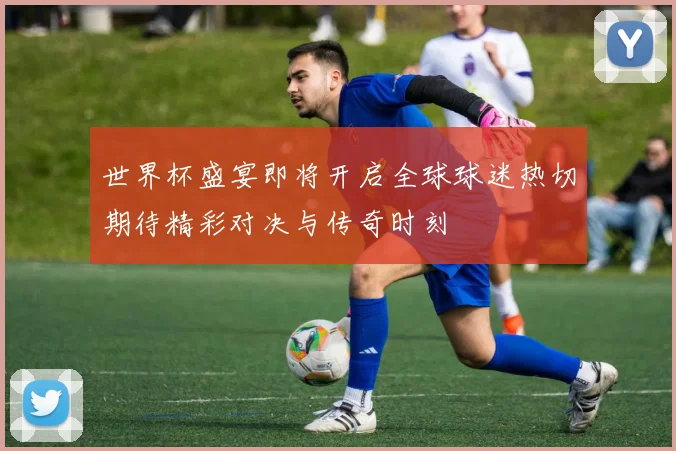 世界杯盛宴即将开启全球球迷热切期待精彩对决与传奇时刻