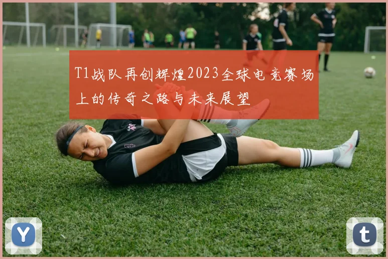 T1战队再创辉煌2023全球电竞赛场上的传奇之路与未来展望