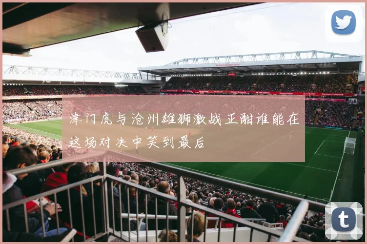 津门虎与沧州雄狮激战正酣谁能在这场对决中笑到最后