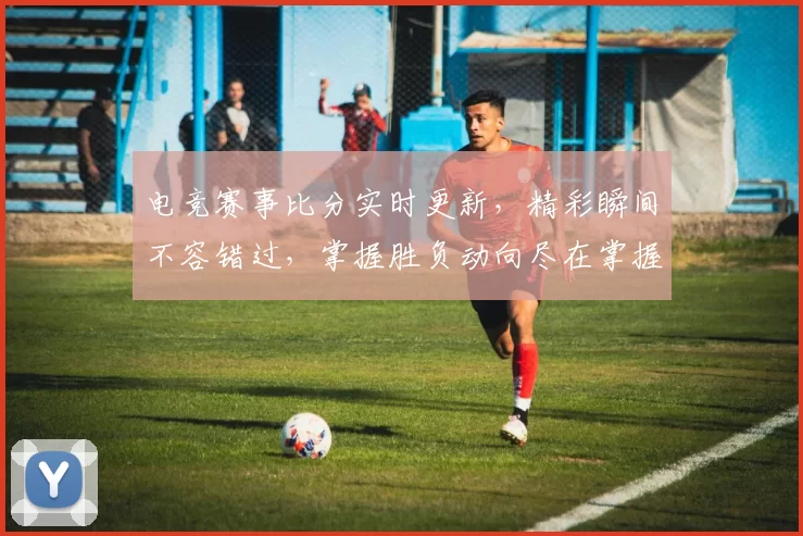 电竞赛事比分实时更新，精彩瞬间不容错过，掌握胜负动向尽在掌握