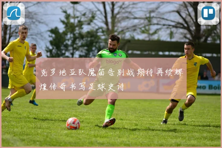 克罗地亚队魔笛告别战期待再续辉煌传奇书写足球史诗